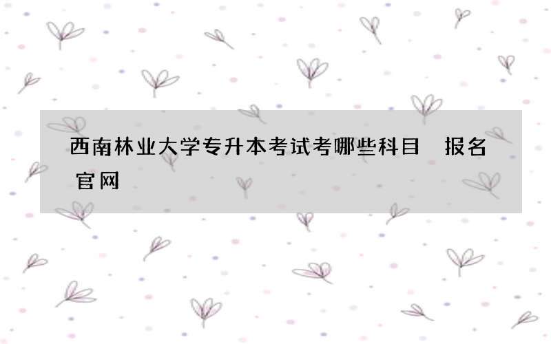 西南林业大学专升本考试考哪些科目 报名官网